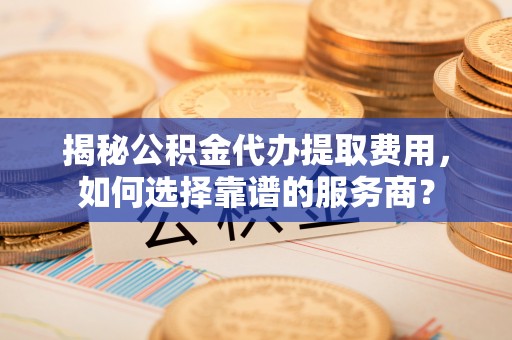 华阴揭秘公积金代办提取费用，如何选择靠谱的服务商？