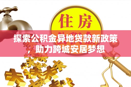 周口探索公积金异地贷款新政策，助力跨城安居梦想