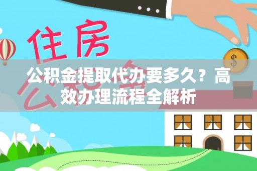 仙桃公积金提取代办要多久？高效办理流程全解析
