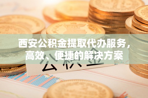 仙桃西安公积金提取代办服务，高效、便捷的解决方案