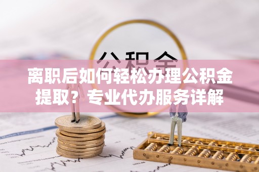 茶陵离职后如何轻松办理公积金提取？专业代办服务详解