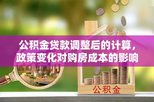 项城公积金贷款调整后的计算，政策变化对购房成本的影响与应对策略
