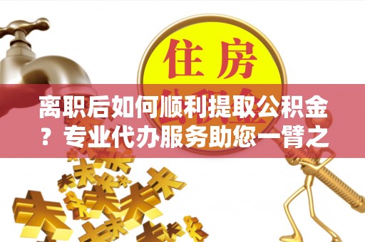 项城离职后如何顺利提取公积金？专业代办服务助您一臂之力