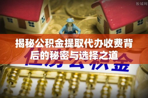 四平揭秘公积金提取代办收费背后的秘密与选择之道