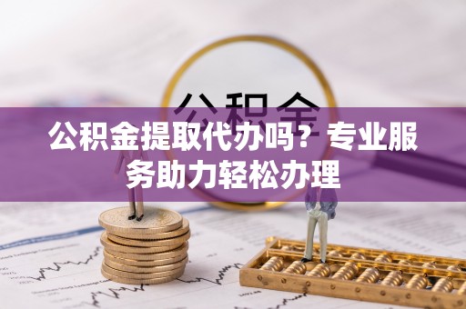 石首公积金提取代办吗？专业服务助力轻松办理