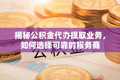 政和揭秘公积金代办提取业务，如何选择可靠的服务商