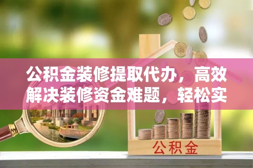 新蔡公积金装修提取代办，高效解决装修资金难题，轻松实现家居梦想