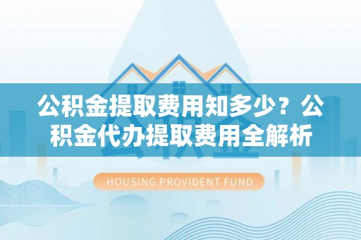 新蔡公积金提取费用知多少？公积金代办提取费用全解析