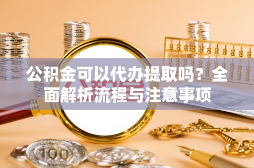 新蔡公积金可以代办提取吗？全面解析流程与注意事项