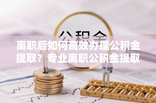 海丰离职后如何高效办理公积金提取？专业离职公积金提取代办服务指南