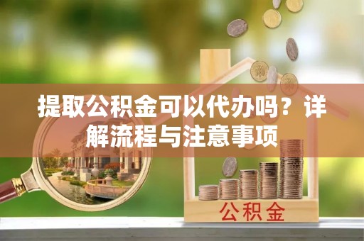 荔城提取公积金可以代办吗？详解流程与注意事项