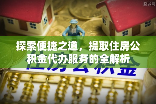 修文探索便捷之道，提取住房公积金代办服务的全解析