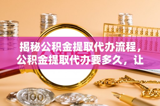 瓮安揭秘公积金提取代办流程，公积金提取代办要多久，让你心中有数