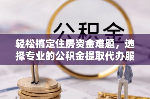巍山轻松搞定住房资金难题，选择专业的公积金提取代办服务