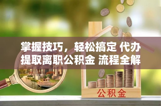 会昌掌握技巧，轻松搞定 代办提取离职公积金 流程全解析