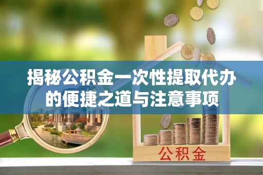 会昌揭秘公积金一次性提取代办的便捷之道与注意事项
