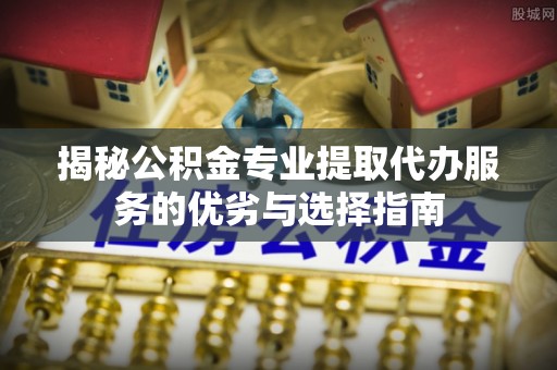 佳里揭秘公积金专业提取代办服务的优劣与选择指南