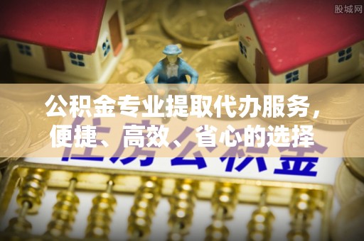 思南公积金专业提取代办服务，便捷、高效、省心的选择
