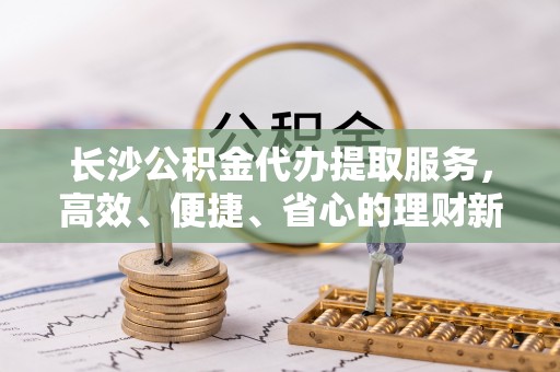 北海长沙公积金代办提取服务，高效、便捷、省心的理财新选择