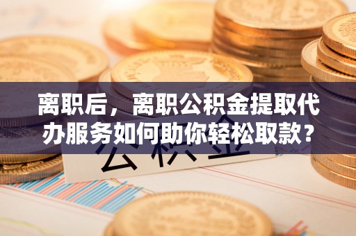 北海离职后，离职公积金提取代办服务如何助你轻松取款？