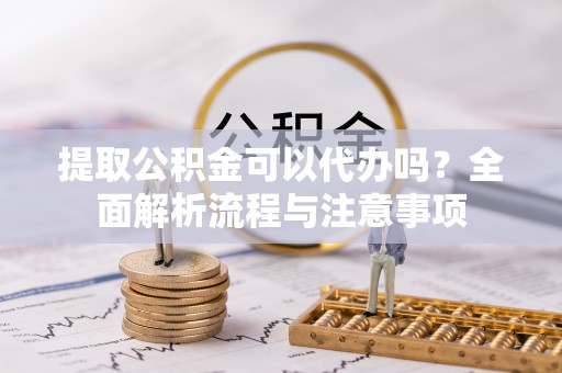  提取公积金可以代办吗？全面解析流程与注意事项