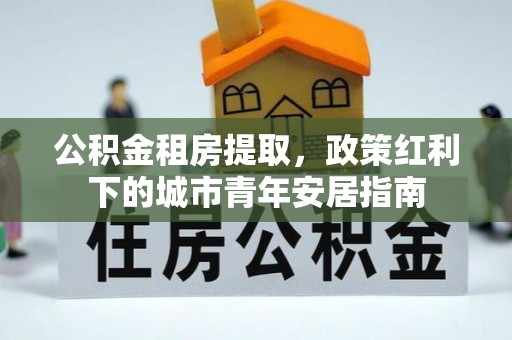 德令哈公积金租房提取，政策红利下的城市青年安居指南