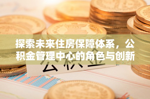 马尾探索未来住房保障体系，公积金管理中心的角色与创新