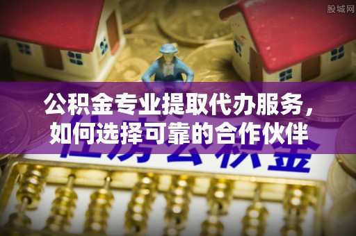 武江公积金专业提取代办服务，如何选择可靠的合作伙伴