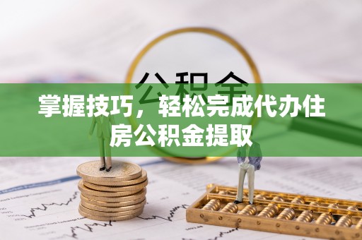 呈贡掌握技巧，轻松完成代办住房公积金提取
