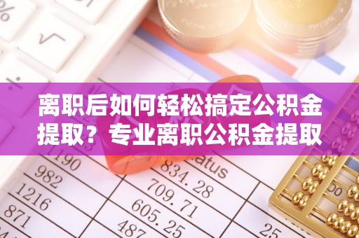 潮安离职后如何轻松搞定公积金提取？专业离职公积金提取代办服务来帮你
