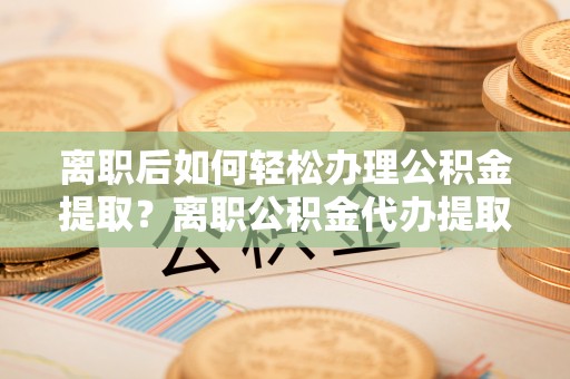 赤水离职后如何轻松办理公积金提取？离职公积金代办提取全攻略