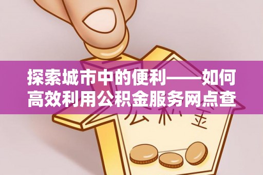 龙岩探索城市中的便利——如何高效利用公积金服务网点查询功能