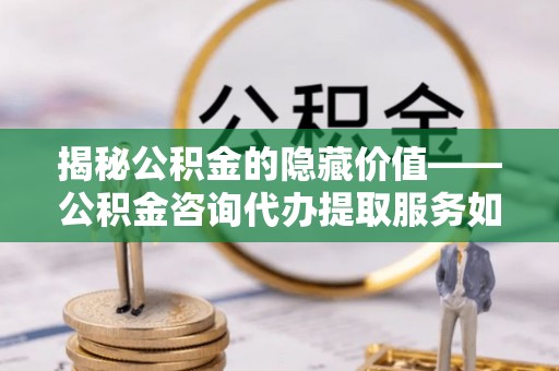 辰溪揭秘公积金的隐藏价值——公积金咨询代办提取服务如何助您财富增值