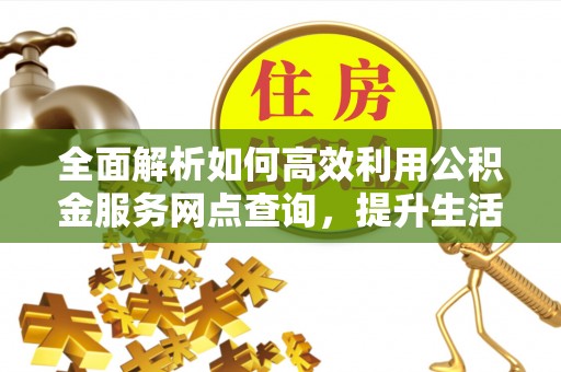 周至全面解析如何高效利用公积金服务网点查询，提升生活便利性