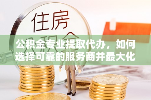 左镇公积金专业提取代办，如何选择可靠的服务商并最大化你的资金收益