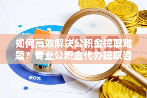 周至如何高效解决公积金提取难题？专业公积金代办提取咨询服务来助力