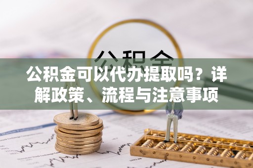 合浦公积金可以代办提取吗？详解政策、流程与注意事项