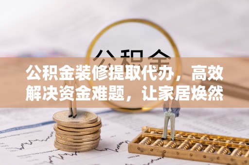 保靖公积金装修提取代办，高效解决资金难题，让家居焕然一新