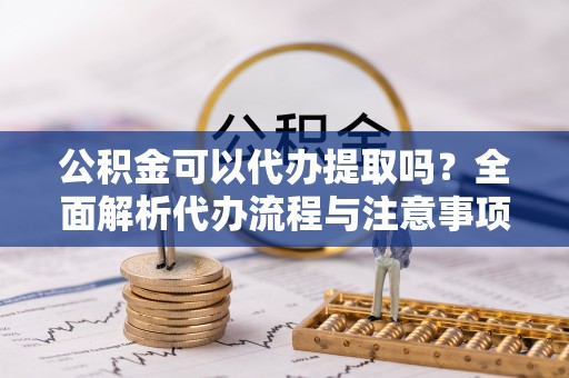 南明公积金可以代办提取吗？全面解析代办流程与注意事项