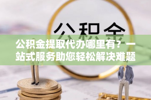 襄垣公积金提取代办哪里有？一站式服务助您轻松解决难题