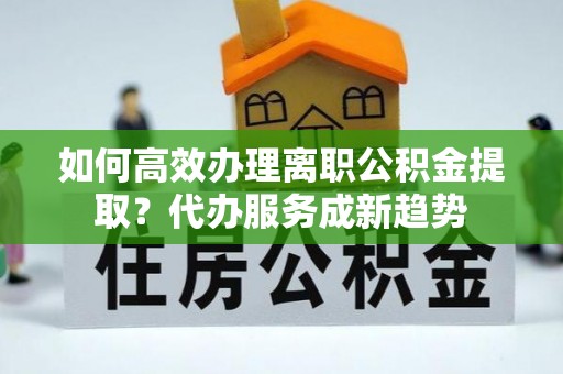 岭东如何高效办理离职公积金提取？代办服务成新趋势