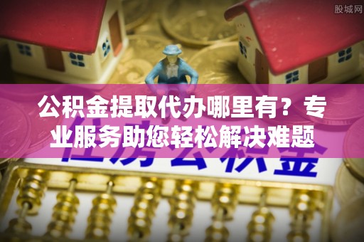平房公积金提取代办哪里有？专业服务助您轻松解决难题