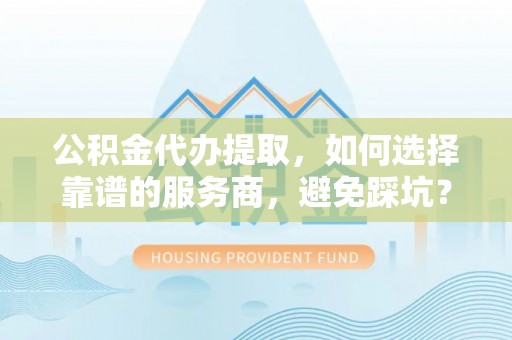 岳阳公积金代办提取，如何选择靠谱的服务商，避免踩坑？